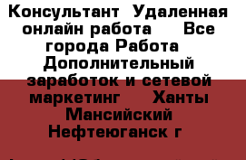 Консультант. Удаленная онлайн работа.  - Все города Работа » Дополнительный заработок и сетевой маркетинг   . Ханты-Мансийский,Нефтеюганск г.